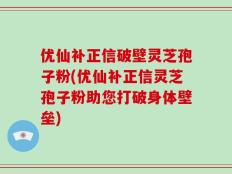 优仙补正信破壁灵芝孢子粉(优仙补正信灵芝孢子粉助您打破身体壁垒)