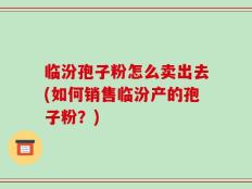 临汾孢子粉怎么卖出去(如何销售临汾产的孢子粉？)