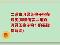 二道白河灵芝孢子粉在哪买(哪里有卖二道白河灵芝孢子粉？购买指南解读)