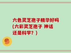 六色灵芝孢子精华好吗(六彩灵芝孢子 神话还是科学？)