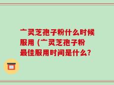 亠灵芝孢子粉什么时候服用 (亠灵芝孢子粉最佳服用时间是什么？