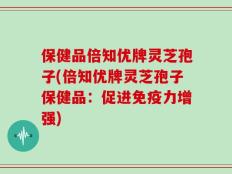 保健品倍知优牌灵芝孢子(倍知优牌灵芝孢子保健品：促进免疫力增强)