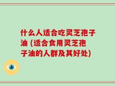 什么人适合吃灵芝孢子油 (适合食用灵芝孢子油的人群及其好处)