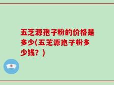 五芝源孢子粉的价格是多少(五芝源孢子粉多少钱？)