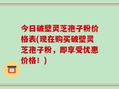 今日破壁灵芝孢子粉价格表(现在购买破壁灵芝孢子粉，即享受优惠价格！)