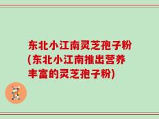 东北小江南灵芝孢子粉(东北小江南推出营养丰富的灵芝孢子粉)