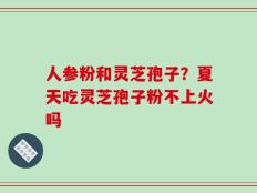 人参粉和灵芝孢子？夏天吃灵芝孢子粉不上火吗