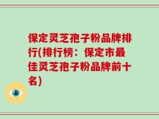 保定灵芝孢子粉品牌排行(排行榜：保定市最佳灵芝孢子粉品牌前十名)