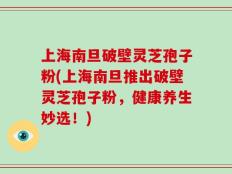 上海南旦破壁灵芝孢子粉(上海南旦推出破壁灵芝孢子粉，健康养生妙选！)