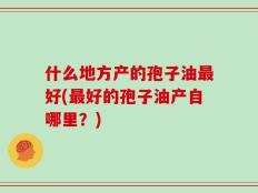 什么地方产的孢子油最好(最好的孢子油产自哪里？)