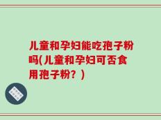 儿童和孕妇能吃孢子粉吗(儿童和孕妇可否食用孢子粉？)