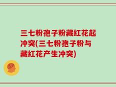 三七粉孢子粉藏红花起冲突(三七粉孢子粉与藏红花产生冲突)