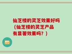 仙芝楼的灵芝效果好吗 (仙芝楼的灵芝产品有显著效果吗？)