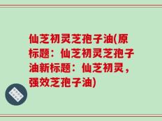 仙芝初灵芝孢子油(原标题：仙芝初灵芝孢子油新标题：仙芝初灵，强效芝孢子油)