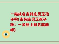 一站成名吉韩庄灵芝孢子粉(吉韩庄灵芝孢子粉：一步登上知名度巅峰)