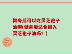 健身后可以吃灵芝孢子油嘛(健身后适合摄入灵芝孢子油吗？)