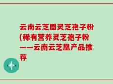 云南云芝凰灵芝孢子粉(稀有营养灵芝孢子粉——云南云芝凰产品推荐