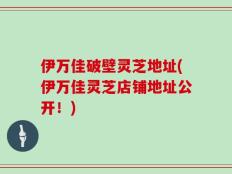 伊万佳破壁灵芝地址(伊万佳灵芝店铺地址公开！)