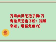 万寿棠灵芝孢子粉(万寿棠灵芝孢子粉：延缓衰老，增强免疫力)