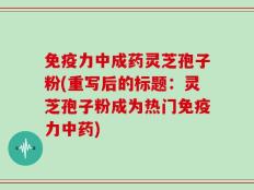 免疫力中成药灵芝孢子粉(重写后的标题：灵芝孢子粉成为热门免疫力中药)