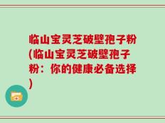 临山宝灵芝破壁孢子粉(临山宝灵芝破壁孢子粉：你的健康必备选择)