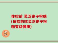 体检前 灵芝孢子粉糖(体检前吃灵芝孢子粉糖有益健康)