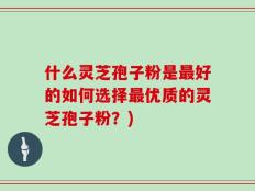 什么灵芝孢子粉是最好的如何选择最优质的灵芝孢子粉？)