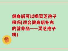 健身后可以喝灵芝孢子粉吗(适合健身后补充的营养品——灵芝孢子粉)