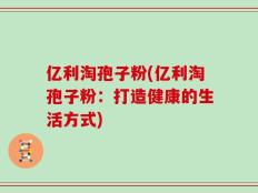 亿利淘孢子粉(亿利淘孢子粉：打造健康的生活方式)