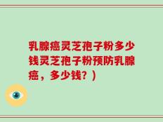 乳腺癌灵芝孢子粉多少钱灵芝孢子粉预防乳腺癌，多少钱？)
