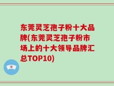 东莞灵芝孢子粉十大品牌(东莞灵芝孢子粉市场上的十大领导品牌汇总TOP10)