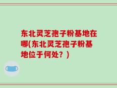 东北灵芝孢子粉基地在哪(东北灵芝孢子粉基地位于何处？)