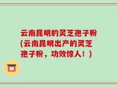 云南昆明的灵芝孢子粉(云南昆明出产的灵芝孢子粉，功效惊人！)