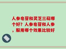 人参皂苷和灵芝三萜哪个好？人参皂苷和人参，服用哪个效果比较好