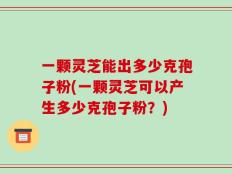 一颗灵芝能出多少克孢子粉(一颗灵芝可以产生多少克孢子粉？)