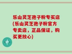 乐山灵芝孢子粉专买店(乐山灵芝孢子粉官方专卖店，正品保证，购买更放心)