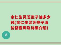 余仁生灵芝孢子油多少钱(余仁生灵芝孢子油价格查询及详细介绍)