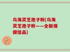 乌海灵芝孢子粉(乌海灵芝孢子粉——全新保健佳品)