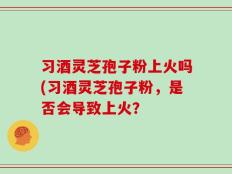 习酒灵芝孢子粉上火吗(习酒灵芝孢子粉，是否会导致上火？