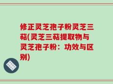修正灵芝孢子粉灵芝三萜(灵芝三萜提取物与灵芝孢子粉：功效与区别)
