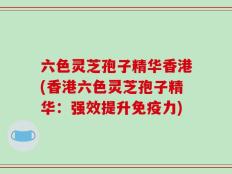 六色灵芝孢子精华香港(香港六色灵芝孢子精华：强效提升免疫力)