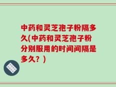中药和灵芝孢子粉隔多久(中药和灵芝孢子粉分别服用的时间间隔是多久？)