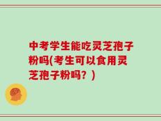 中考学生能吃灵芝孢子粉吗(考生可以食用灵芝孢子粉吗？)
