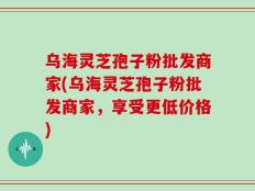 乌海灵芝孢子粉批发商家(乌海灵芝孢子粉批发商家，享受更低价格)