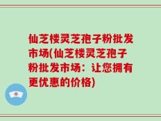 仙芝楼灵芝孢子粉批发市场(仙芝楼灵芝孢子粉批发市场：让您拥有更优惠的价格)