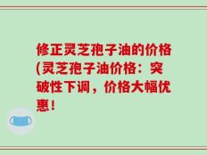 修正灵芝孢子油的价格(灵芝孢子油价格：突破性下调，价格大幅优惠！