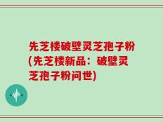 先芝楼破壁灵芝孢子粉(先芝楼新品：破壁灵芝孢子粉问世)