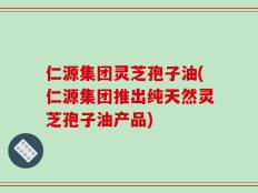 仁源集团灵芝孢子油(仁源集团推出纯天然灵芝孢子油产品)