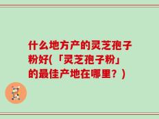 什么地方产的灵芝孢子粉好(「灵芝孢子粉」的最佳产地在哪里？)