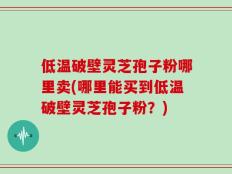 低温破壁灵芝孢子粉哪里卖(哪里能买到低温破壁灵芝孢子粉？)